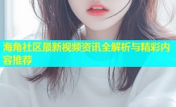 海角社区最新视频资讯全解析与精彩内容推荐