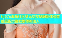 hj57e海角社区多元交友畅聊新体验智能匹配兴趣社群等你加入