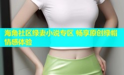 海角社区绿妻小说专区 畅享原创绿帽情感体验
