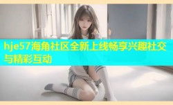 hje57海角社区全新上线畅享兴趣社交与精彩互动