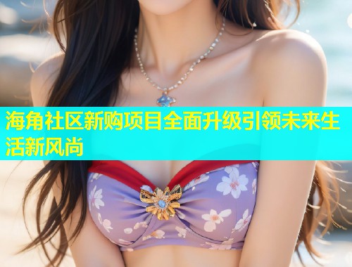 海角社区新购项目全面升级引领未来生活新风尚  第1张