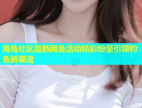 海角社区最新网鱼活动精彩纷呈引领钓鱼新潮流  第1张