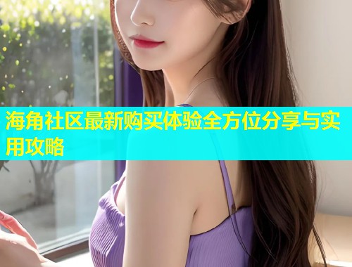 海角社区最新购买体验全方位分享与实用攻略  第1张