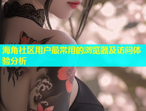 海角社区用户最常用的浏览器及访问体验分析  第1张