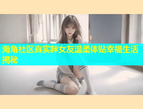 海角社区真实胖女友温柔体贴幸福生活揭秘  第1张