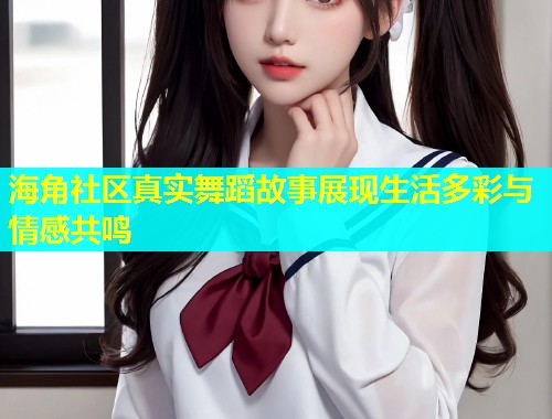 海角社区真实舞蹈故事展现生活多彩与情感共鸣  第1张