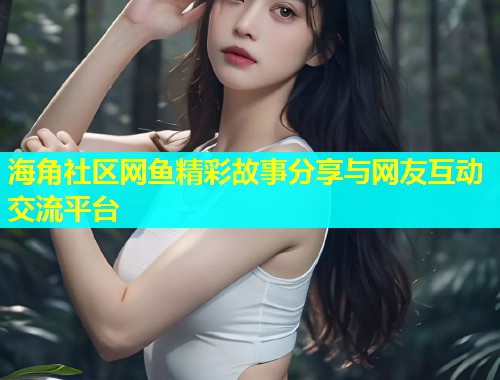 海角社区网鱼精彩故事分享与网友互动交流平台  第2张