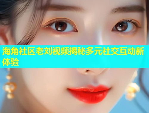 海角社区老刘视频揭秘多元社交互动新体验  第1张