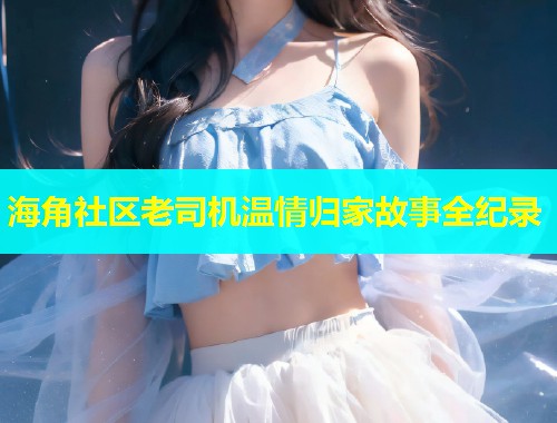 海角社区老司机温情归家故事全纪录  第1张