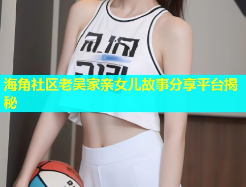 海角社区老吴家亲女儿故事分享平台揭秘  第1张