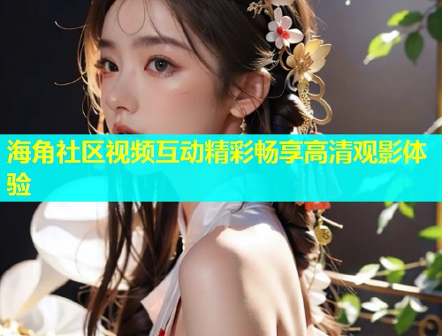 海角社区视频互动精彩畅享高清观影体验  第1张