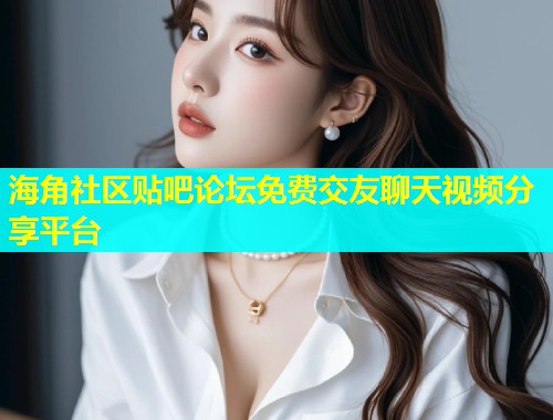 海角社区贴吧论坛免费交友聊天视频分享平台  第1张