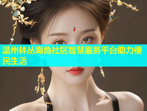 温州林丛海角社区智慧服务平台助力便民生活  第1张