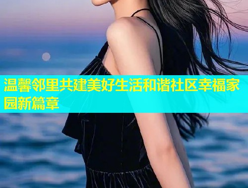 温馨邻里共建美好生活和谐社区幸福家园新篇章  第1张