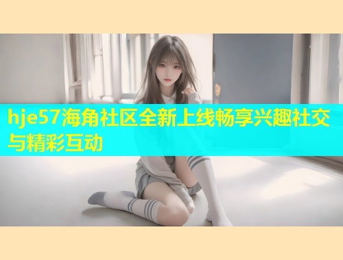 hje57海角社区全新上线畅享兴趣社交与精彩互动  第1张