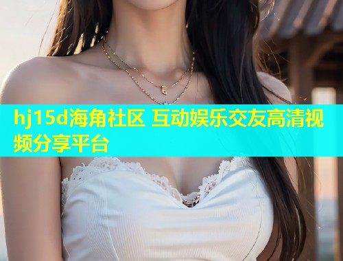 hj15d海角社区 互动娱乐交友高清视频分享平台  第1张
