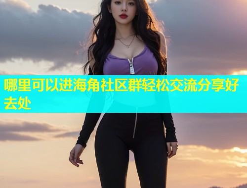 哪里可以进海角社区群轻松交流分享好去处  第2张