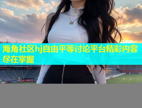 海角社区hj自由平等讨论平台精彩内容尽在掌握  第1张