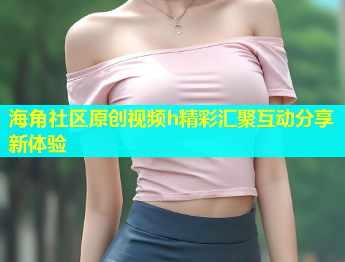 海角社区原创视频h精彩汇聚互动分享新体验  第1张