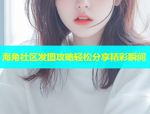 海角社区发图攻略轻松分享精彩瞬间  第1张