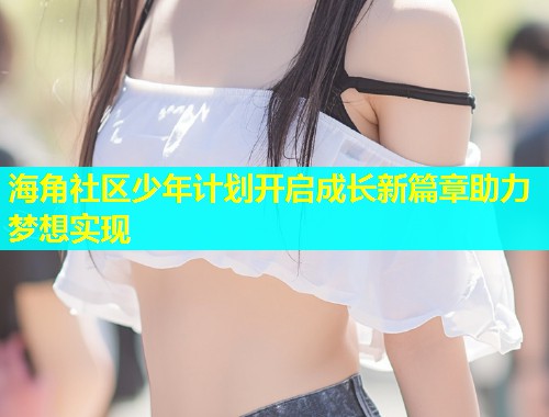 海角社区少年计划开启成长新篇章助力梦想实现  第1张