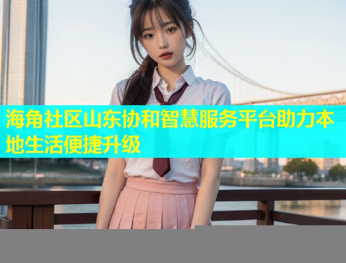 海角社区山东协和智慧服务平台助力本地生活便捷升级  第1张