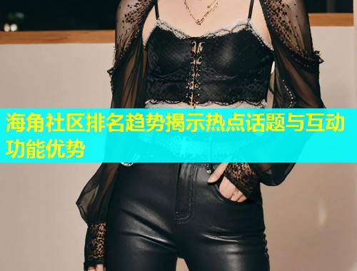 海角社区排名趋势揭示热点话题与互动功能优势  第2张