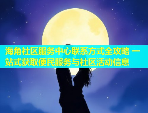 海角社区服务中心联系方式全攻略 一站式获取便民服务与社区活动信息  第1张