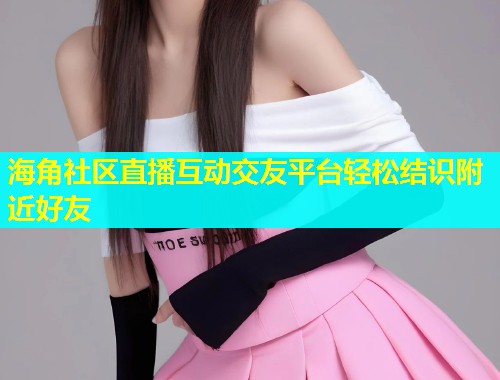 海角社区直播互动交友平台轻松结识附近好友  第2张