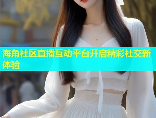 海角社区直播互动平台开启精彩社交新体验  第1张