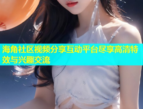 海角社区视频分享互动平台尽享高清特效与兴趣交流  第1张