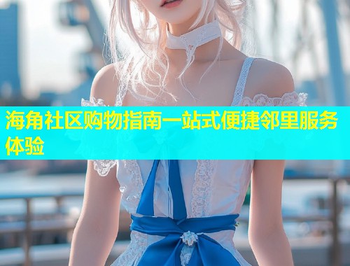 海角社区购物指南一站式便捷邻里服务体验  第1张