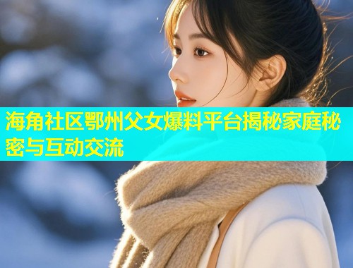 海角社区鄂州父女爆料平台揭秘家庭秘密与互动交流  第2张