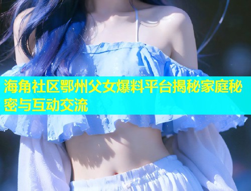 海角社区鄂州父女爆料平台揭秘家庭秘密与互动交流  第1张
