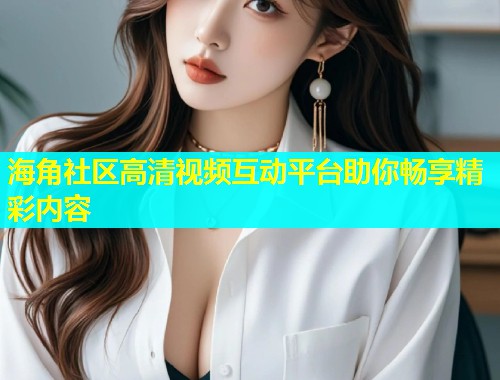 海角社区高清视频互动平台助你畅享精彩内容  第2张