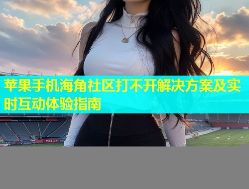 苹果手机海角社区打不开解决方案及实时互动体验指南  第1张